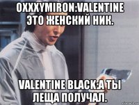 oxxxymiron:valentine это женский ник. valentine black:а ты леща получал.