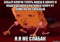 забыл ключи теперь ищеш в школу и нашел дебила у которого ключ от дома но он сильный я:я же слабак