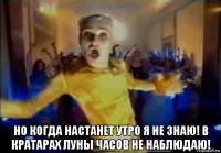  но когда настанет утро я не знаю! в кратарах луны часов не наблюдаю!