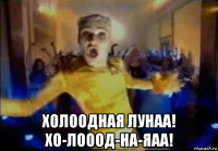  холоодная лунаа! хо-лооод-на-яаа!