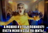  а можно я у тебя поживу?) пусти меня к себе по-жить!...