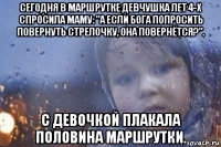 сегодня в маршрутке девчушка лет 4-х спросила маму: "а если бога попросить повернуть стрелочку, она повернётся?". с девочкой плакала половина маршрутки.