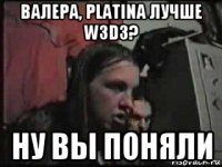 валера, platina лучше w3d3? ну вы поняли