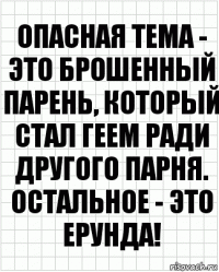 опасная тема - это брошенный парень, который стал геем ради другого парня. остальное - это ерунда!