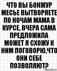 что вы бонжур месье вытворяете по ночам мама в курсе, вчера сама предложила может я схожу к ним поговорю,что они себе позволяют?