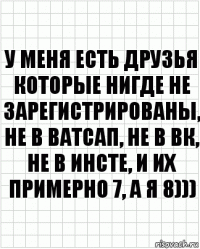 У меня есть друзья которые нигде не зарегистрированы, не в ватсап, не в ВК, не в инсте, и их примерно 7, а я 8)))