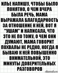 илье напишу, чтобы было понятно, о чем вчера была речь, мама выражала благодарность за отношение к ней, вот я "ушам" и написала, что это не по тому, о чем они Думают, мама говорит похвалы не редко, когда я бываю к ней повышенно внимательной, это минуты доверительных разговоров