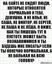 на сайте не сидят люди, которые относятся нормально к тебе, девушка. я не илья, не саша, не виктор, не сергей, не паша и не лёша. я вижу, как ты пишешь тут в пустоту. может быть познакомимся и ты будешь мне писать? если ты конечно нормальная, а не больная на всю голову?