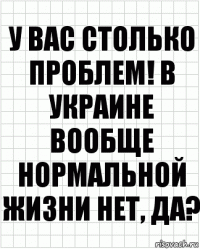 у вас столько проблем! в украине вообще нормальной жизни нет, да?