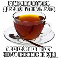 роме доброго утра, доброго пути на работу, а вечером тебя ждет что-то любимое из еды