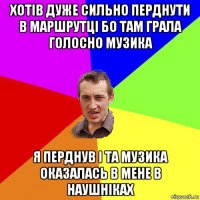 хотів дуже сильно перднути в маршрутці бо там грала голосно музика я перднув і та музика оказалась в мене в наушніках