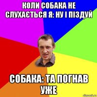 коли собака не слухається я: ну і піздуй собака: та погнав уже