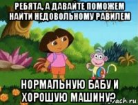 ребята, а давайте поможем найти недовольному равилем нормальную бабу и хорошую машину?