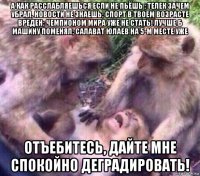 а как расслабляешься если не пьёшь ; телек зачем убрал, новости не знаешь; спорт в твоем возрасте вреден; чемпионом мира уже не стать! лучше б машину поменял; салават юлаев на 5-м месте уже отъебитесь, дайте мне спокойно деградировать!