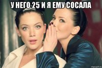 у него 25 и я ему сосала 