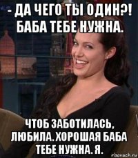 - да чего ты один?! баба тебе нужна. чтоб заботилась, любила. хорошая баба тебе нужна. я.