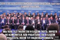  мы как газ гнали так и будем гнать, ничего не изменится, как работали так и будем работать, нехуй тут подкукарекивать