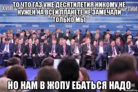 то что газ уже десятилетия никому не нужен на всей планете не замечали только мы но нам в жопу ебаться надо