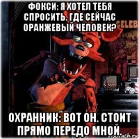 фокси: я хотел тебя спросить. где сейчас оранжевый человек? охранник: вот он. стоит прямо передо мной.