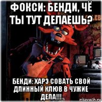 фокси: бенди, чё ты тут делаешь? бенди: харэ совать свой длинный клюв в чужие дела!!!