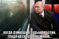  когда думаешь о судьбах россии, глядя на своего преемника...