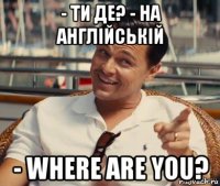 - ти де? - на англійській - where are you?