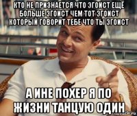 кто не признается что эгоист ещё больше эгоист чем тот эгоист который говорит тебе что ты эгоист а ине похер я по жизни танцую один