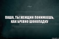 паша, ты женщин понимаешь, как бревно шоколадку