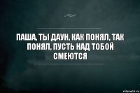 паша, ты даун, как понял, так понял, пусть над тобой смеются