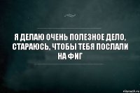 я делаю очень полезное дело, стараюсь, чтобы тебя послали на фиг