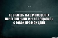 не знаешь ты о моих целях ничегошеньки. мы не общались с тобой про мои цели