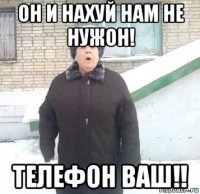 он и нахуй нам не нужон! телефон ваш!!