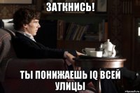 заткнись! ты понижаешь iq всей улицы