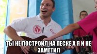  ты не построил на песке а я и не заметил