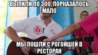 выпили по 300, порказалось мало мы пошли с рогойшей в ресторан