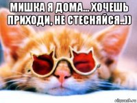 мишка я дома... хочешь приходи, не стесняйся..)) 