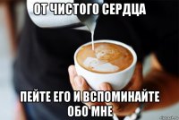от чистого сердца пейте его и вспоминайте обо мне