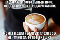 а давайте просто выпьем кофе, создадим уют в сердцах уставших, может и дела не так уж плохи всех, мечту когда-то потерявших...