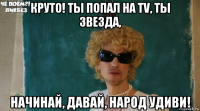 круто! ты попал на tv, ты звезда, начинай, давай, народ удиви!