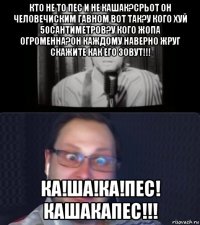 кто не то пес и не кашак?срьот он человечиским гавном вот так?у кого хуй 50сантиметров?у кого жопа огроменна?он каждому наверно жруг скажите как его зовут!!! ка!ша!ка!пес! кашакапес!!!