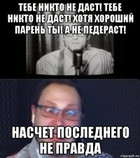 тебе никто не даст! тебе никто не даст! хотя хороший парень ты! а не педераст! насчет последнего не правда