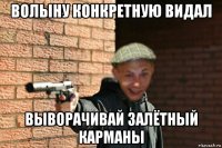 волыну конкретную видал выворачивай залётный карманы