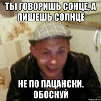 ты говоришь сонце, а пишешь солнце не по пацански. обоснуй