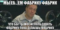 мы еб...ем фабрику фабрик что бы ты мог использовать фабрику пока делаешь фабрику