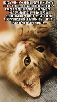потому что это не так.... да знаю что ты это заметил... но как же твои решения? разве отношения тебя не волнуют?... жаль... это плохо.... я бы сразу откликнулась в ответ будбы тобой сейчас... но ты же глуп.... не умеешь все правильно воспринимать.... 