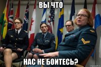 вы что нас не боитесь?