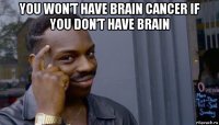 you won’t have brain cancer if you don’t have brain 