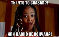 ты что то сказал?! или давно не кончал?!
