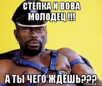 степка и вова молодец !!! а ты чего ждёшь???