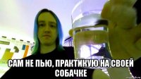  сам не пью, практикую на своей собачке